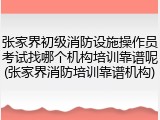 张家界初级消防设施操作员考试找哪个机构培训靠谱呢(张家界消防培训靠谱机构)