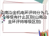 山南冶金机电环评师分为几个等级有什么区别(山南冶金环评师等级区别)
