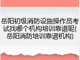 岳阳初级消防设施操作员考试找哪个机构培训靠谱呢(岳阳消防培训靠谱机构)