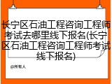 长宁区石油工程咨询工程师考试去哪里线下报名(长宁区石油工程咨询工程师考试线下报名)