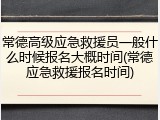 常德高级应急救援员一般什么时候报名大概时间(常德应急救援报名时间)