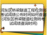 河东区桥梁隧道工程检测师考试成绩公布时间如何查询(河东区桥梁隧道检测师考试成绩查询时间)