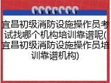 宜昌初级消防设施操作员考试找哪个机构培训靠谱呢(宜昌初级消防设施操作员培训靠谱机构)