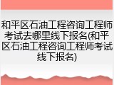 和平区石油工程咨询工程师考试去哪里线下报名(和平区石油工程咨询工程师考试线下报名)