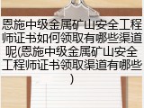 恩施中级金属矿山安全工程师证书如何领取有哪些渠道呢(恩施中级金属矿山安全工程师证书领取渠道有哪些)