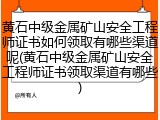 黄石中级金属矿山安全工程师证书如何领取有哪些渠道呢(黄石中级金属矿山安全工程师证书领取渠道有哪些)
