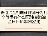 贵港冶金机电环评师分为几个等级有什么区别(贵港冶金环评师等级区别)