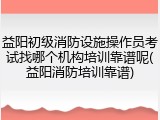 益阳初级消防设施操作员考试找哪个机构培训靠谱呢(益阳消防培训靠谱)