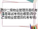 西宁二级物业管理员是机考还是笔试考场在哪里(西宁二级物业管理员机考考场)