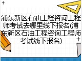 浦东新区石油工程咨询工程师考试去哪里线下报名(浦东新区石油工程咨询工程师考试线下报名)