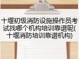 十堰初级消防设施操作员考试找哪个机构培训靠谱呢(十堰消防培训靠谱机构)