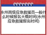 永州高级应急救援员一般什么时候报名大概时间(永州应急救援报名时间)