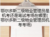 鄂尔多斯二级物业管理员是机考还是笔试考场在哪里(鄂尔多斯二级物业管理员机考考场)