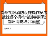鄂州初级消防设施操作员考试找哪个机构培训靠谱呢(鄂州消防培训靠谱)