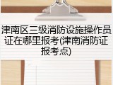 津南区三级消防设施操作员证在哪里报考(津南消防证报考点)