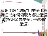 襄阳中级金属矿山安全工程师证书如何领取有哪些渠道呢(襄阳金属安全证书领取渠道)