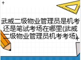 武威二级物业管理员是机考还是笔试考场在哪里(武威二级物业管理员机考考场)
