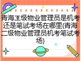 青海二级物业管理员是机考还是笔试考场在哪里(青海二级物业管理员机考笔试考场)
