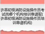 许昌初级消防设施操作员考试找哪个机构培训靠谱呢(许昌初级消防设施操作员培训靠谱机构)