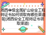 湘西中级金属矿山安全工程师证书如何领取有哪些渠道呢(湘西安全工程师证书领取渠道)
