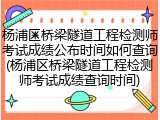 杨浦区桥梁隧道工程检测师考试成绩公布时间如何查询(杨浦区桥梁隧道工程检测师考试成绩查询时间)