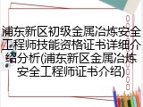 浦东新区初级金属冶炼安全工程师技能资格证书详细介绍分析(浦东新区金属冶炼安全工程师证书介绍)