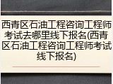 西青区石油工程咨询工程师考试去哪里线下报名(西青区石油工程咨询工程师考试线下报名)