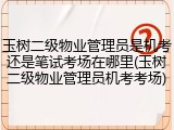 玉树二级物业管理员是机考还是笔试考场在哪里(玉树二级物业管理员机考考场)