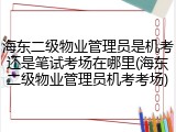 海东二级物业管理员是机考还是笔试考场在哪里(海东二级物业管理员机考考场)