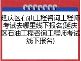 延庆区石油工程咨询工程师考试去哪里线下报名(延庆区石油工程咨询工程师考试线下报名)