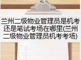 兰州二级物业管理员是机考还是笔试考场在哪里(兰州二级物业管理员机考考场)