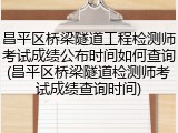 昌平区桥梁隧道工程检测师考试成绩公布时间如何查询(昌平区桥梁隧道检测师考试成绩查询时间)