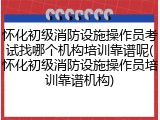 怀化初级消防设施操作员考试找哪个机构培训靠谱呢(怀化初级消防设施操作员培训靠谱机构)