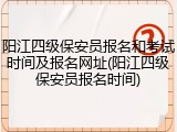 阳江四级保安员报名和考试时间及报名网址(阳江四级保安员报名时间)