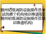 随州初级消防设施操作员考试找哪个机构培训靠谱呢(随州初级消防设施操作员培训靠谱机构)