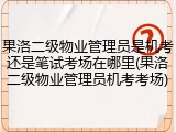 果洛二级物业管理员是机考还是笔试考场在哪里(果洛二级物业管理员机考考场)