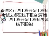 青浦区石油工程咨询工程师考试去哪里线下报名(青浦区石油工程咨询工程师考试线下报名)
