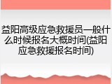 益阳高级应急救援员一般什么时候报名大概时间(益阳应急救援报名时间)