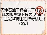 天津石油工程咨询工程师考试去哪里线下报名(天津石油工程咨询工程师考试线下报名)