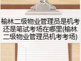 榆林二级物业管理员是机考还是笔试考场在哪里(榆林二级物业管理员机考考场)