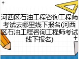 河西区石油工程咨询工程师考试去哪里线下报名(河西区石油工程咨询工程师考试线下报名)