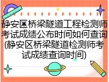 静安区桥梁隧道工程检测师考试成绩公布时间如何查询(静安区桥梁隧道检测师考试成绩查询时间)