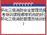 怀化三级消防安全管理员报考培训课程哪家机构的好(怀化三级消防管理员培训好)