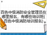 百色中级消防安全管理员在哪里报名，有哪些培训班(百色中级消防培训报名)