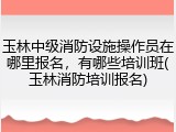玉林中级消防设施操作员在哪里报名，有哪些培训班(玉林消防培训报名)