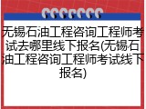 无锡石油工程咨询工程师考试去哪里线下报名(无锡石油工程咨询工程师考试线下报名)