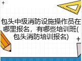 包头中级消防设施操作员在哪里报名，有哪些培训班(包头消防培训报名)