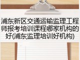 浦东新区交通运输监理工程师报考培训课程哪家机构的好(浦东监理培训好机构)