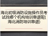 海北初级消防设施操作员考试找哪个机构培训靠谱呢(海北消防培训靠谱)