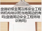 盘锦初级金属冶炼安全工程师机构培训班当地周边的有吗(盘锦周边安全工程师培训有吗)